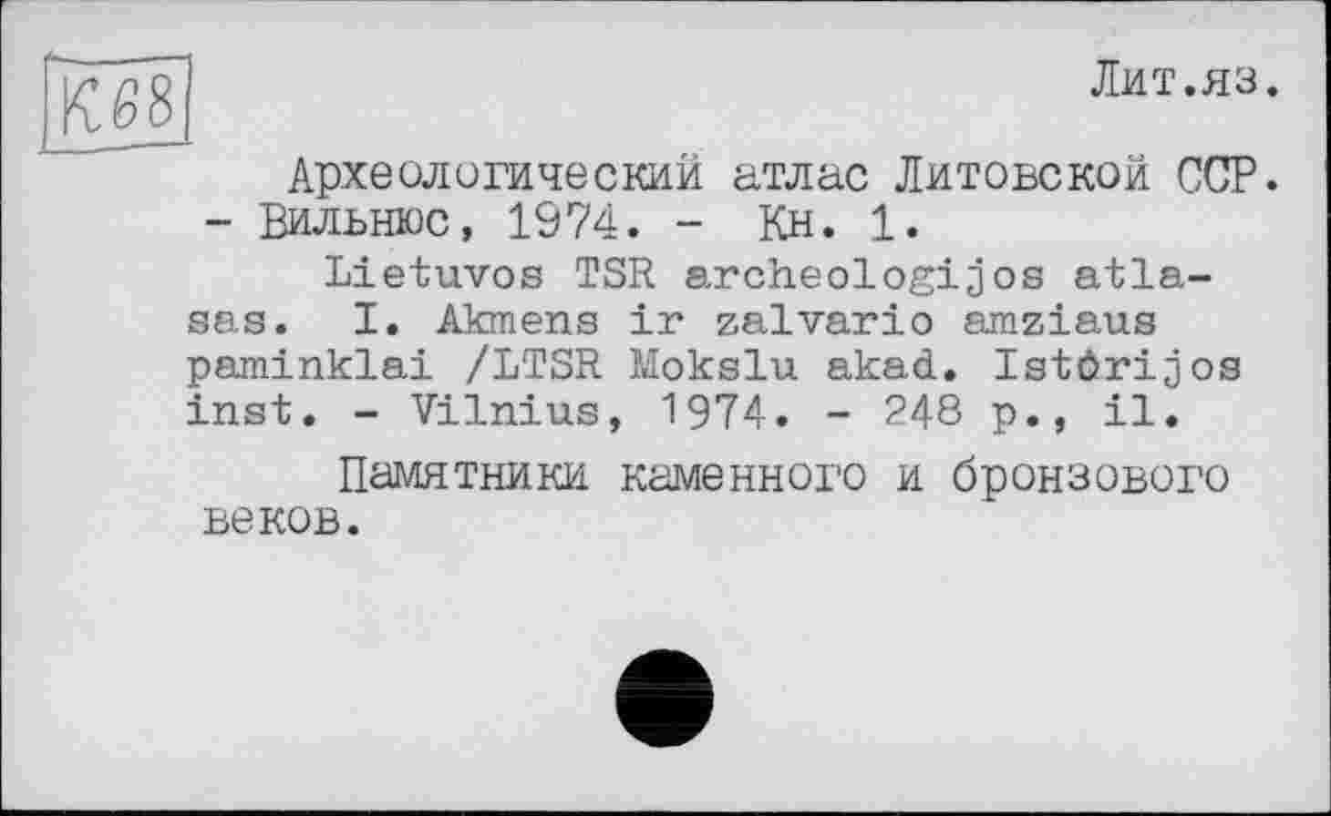 ﻿^68
Лит.яз.
Археологический атлас Литовской ССР. - Вильнюс, 1974. - Кн. 1.
Lietuvos TSR archeologijos atla-sas. I. Akmens ir zalvario amziaus paminklai /LTSR Mokslu akad. Istörijos inst. - Vilnius, 1974. - 248 p., il.
Памятники каменного и бронзового веков.